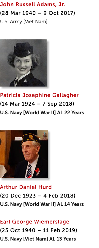 John Russell Adams, Jr.  (28 Mar 1940 – 9 Oct 2017) U.S. Army [Viet Nam] ﷯ Patricia Josephine Gallagher  (14 Mar 1924 – 7 Sep 2018) U.S. Navy [World War II] AL 22 Years ﷯ Arthur Daniel Hurd  (20 Dec 1923 – 4 Feb 2018) U.S. Navy [World War II] AL 14 Years Earl George Wiemerslage  (25 Oct 1940 – 11 Feb 2019) U.S. Navy [Viet Nam] AL 13 Years 